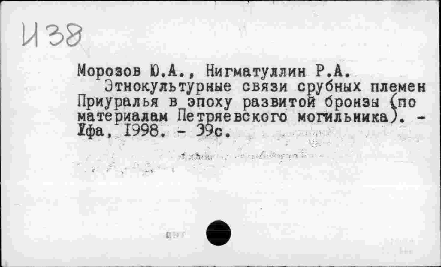 ﻿у га '
Морозов Ю.А., Нигматуллин Р.А.
Этнокультурные связи срубных племен Приуралья в эпоху развитой бронзы (по материалам Петряевского могильника). -1фа, 1998, - 39с.
к